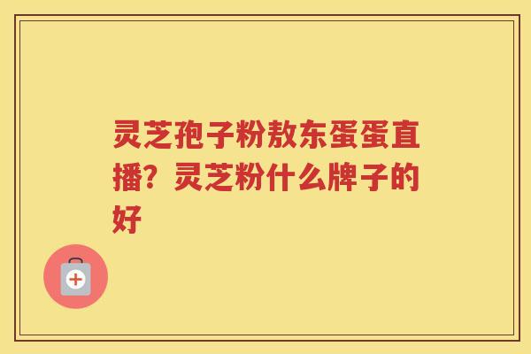 灵芝孢子粉敖东蛋蛋直播？灵芝粉什么牌子的好