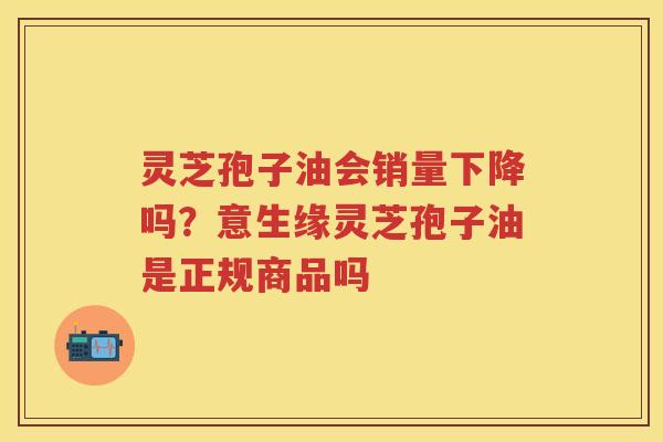 灵芝孢子油会销量下降吗？意生缘灵芝孢子油是正规商品吗