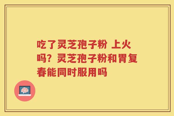 吃了灵芝孢子粉 上火吗？灵芝孢子粉和胃复春能同时服用吗