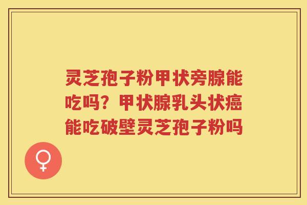 灵芝孢子粉甲状旁腺能吃吗？乳头状能吃破壁灵芝孢子粉吗