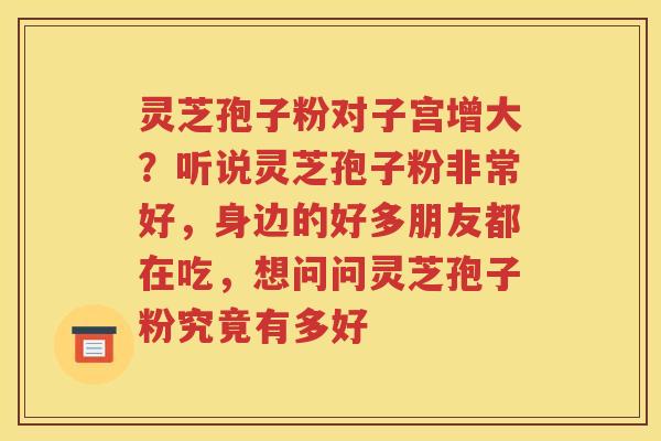 灵芝孢子粉对子宫增大？听说灵芝孢子粉非常好，身边的好多朋友都在吃，想问问灵芝孢子粉究竟有多好