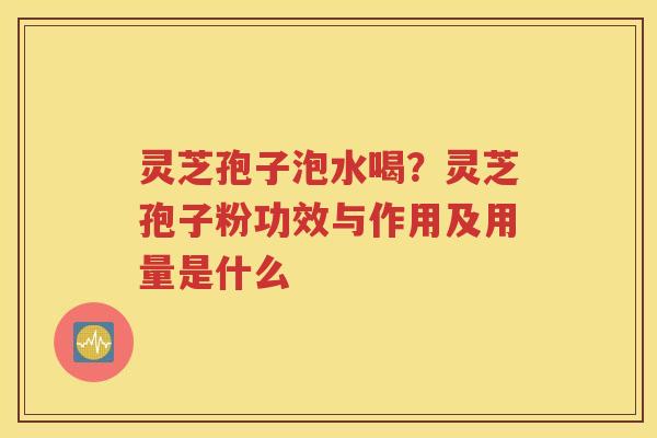 灵芝孢子泡水喝？灵芝孢子粉功效与作用及用量是什么