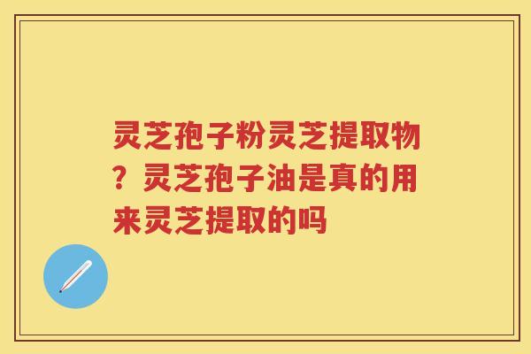 灵芝孢子粉灵芝提取物?灵芝孢子油是真的用来灵芝提取的吗 灵芝孢子粉灵芝提取物?灵芝孢子油是真的用来灵芝提取的吗