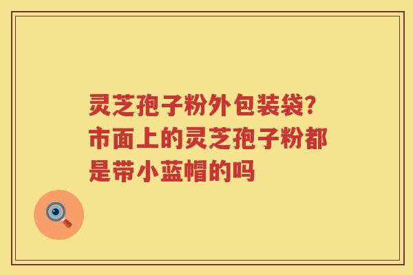 灵芝孢子粉外包装袋？市面上的灵芝孢子粉都是带小蓝帽的吗