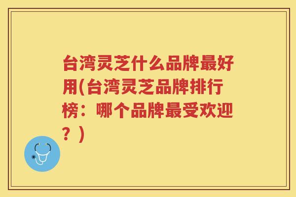 台湾灵芝什么品牌好用(台湾灵芝品牌排行榜：哪个品牌受欢迎？)