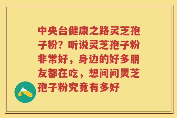 中央台健康之路灵芝孢子粉？听说灵芝孢子粉非常好，身边的好多朋友都在吃，想问问灵芝孢子粉究竟有多好
