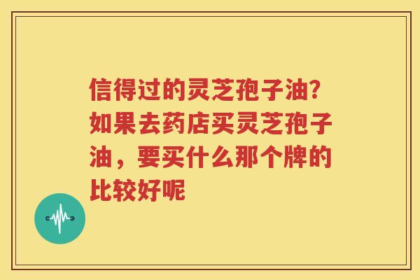 信得过的灵芝孢子油？如果去药店买灵芝孢子油，要买什么那个牌的比较好呢