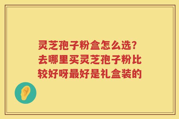 灵芝孢子粉盒怎么选?去哪里买灵芝孢子粉比较好呀好是礼盒装的 灵芝孢子粉盒怎么选?去哪里买灵芝孢子粉比较好呀好是礼盒装的