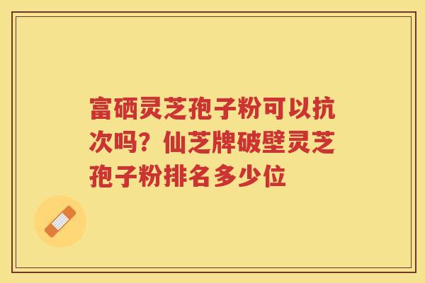 富硒灵芝孢子粉可以抗次吗？仙芝牌破壁灵芝孢子粉排名多少位
