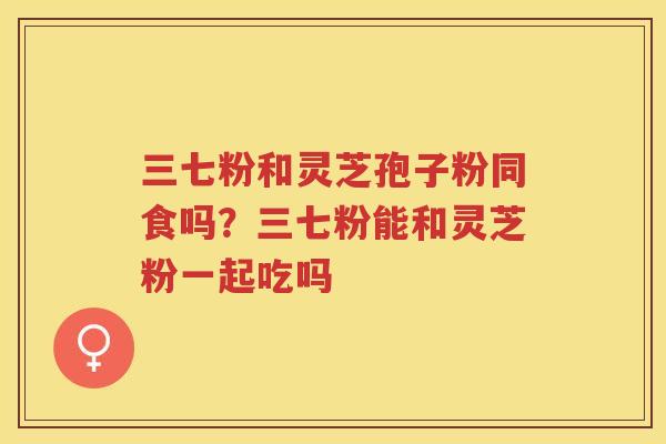 三七粉和灵芝孢子粉同食吗？三七粉能和灵芝粉一起吃吗