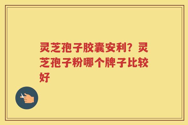 灵芝孢子胶囊安利？灵芝孢子粉哪个牌子比较好