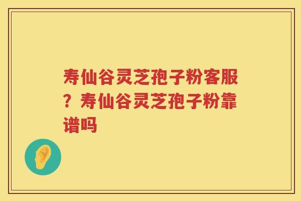 寿仙谷灵芝孢子粉客服？寿仙谷灵芝孢子粉靠谱吗