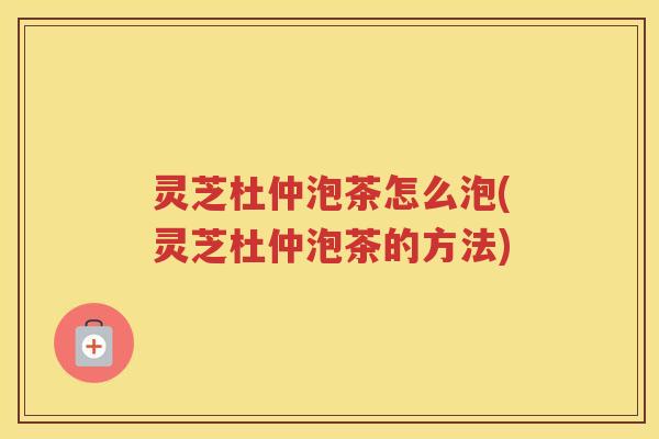 灵芝杜仲泡茶怎么泡(灵芝杜仲泡茶的方法)
