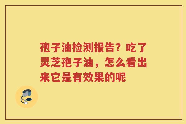 孢子油检测报告？吃了灵芝孢子油，怎么看出来它是有效果的呢