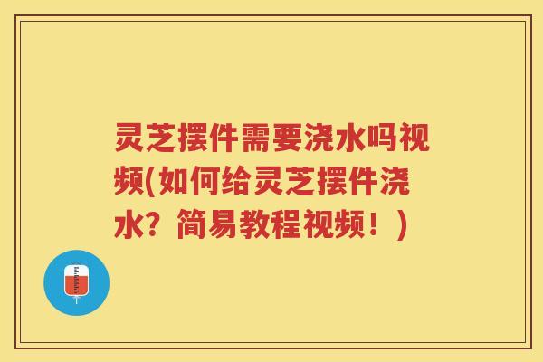 灵芝摆件需要浇水吗视频(如何给灵芝摆件浇水？简易教程视频！)