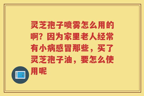 灵芝孢子喷雾怎么用的啊？因为家里老人经常有小那些，买了灵芝孢子油，要怎么使用呢