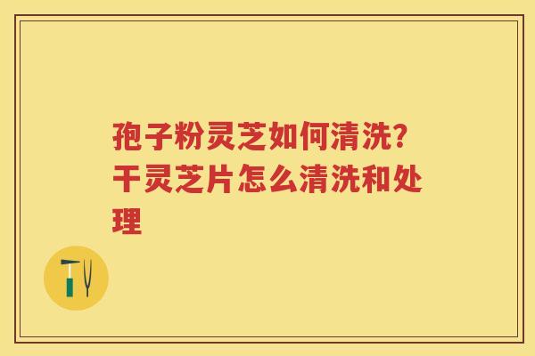 孢子粉灵芝如何清洗？干灵芝片怎么清洗和处理
