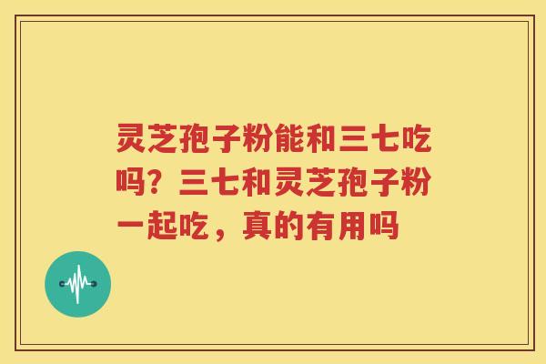 灵芝孢子粉能和三七吃吗？三七和灵芝孢子粉一起吃，真的有用吗