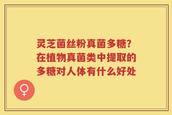 灵芝菌丝粉真菌多糖？在植物真菌类中提取的多糖对人体有什么好处