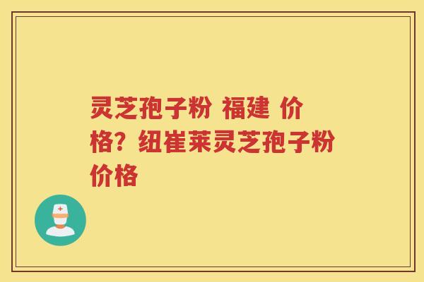 灵芝孢子粉 福建 价格？纽崔莱灵芝孢子粉价格