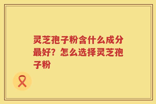 灵芝孢子粉含什么成分好？怎么选择灵芝孢子粉