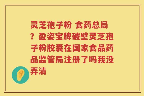 灵芝孢子粉 食药总局？盈姿宝牌破壁灵芝孢子粉胶囊在国家食品药品监管局注册了吗我没弄清