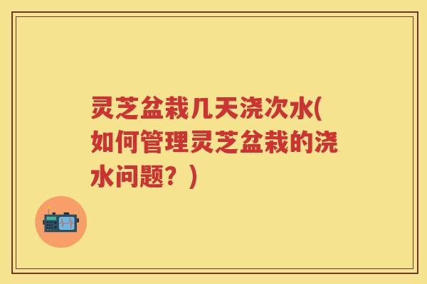 灵芝盆栽几天浇次水(如何管理灵芝盆栽的浇水问题？)