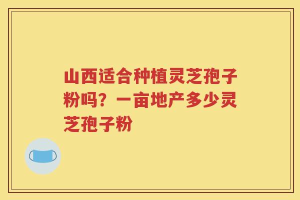 山西适合种植灵芝孢子粉吗？一亩地产多少灵芝孢子粉
