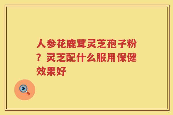 人参花鹿茸灵芝孢子粉？灵芝配什么服用保健效果好