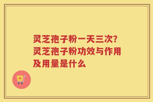 灵芝孢子粉一天三次？灵芝孢子粉功效与作用及用量是什么