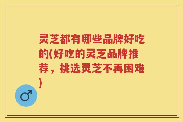 灵芝都有哪些品牌好吃的(好吃的灵芝品牌推荐，挑选灵芝不再困难)