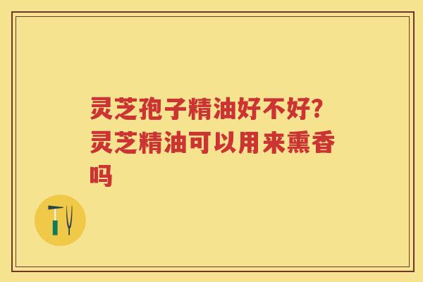 灵芝孢子精油好不好？灵芝精油可以用来熏香吗