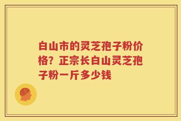 白山市的灵芝孢子粉价格？正宗长白山灵芝孢子粉一斤多少钱