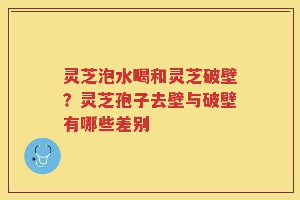 灵芝泡水喝和灵芝破壁？灵芝孢子去壁与破壁有哪些差别