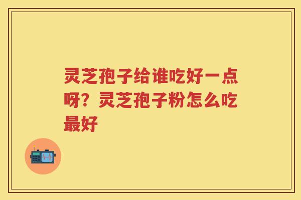 灵芝孢子给谁吃好一点呀？灵芝孢子粉怎么吃好
