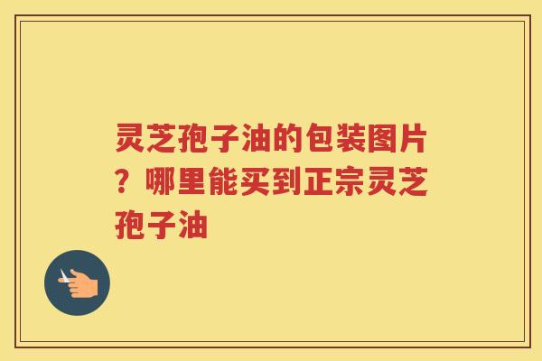 灵芝孢子油的包装图片？哪里能买到正宗灵芝孢子油
