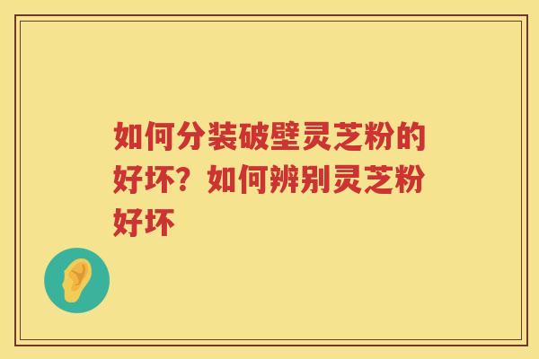 如何分装破壁灵芝粉的好坏？如何辨别灵芝粉好坏