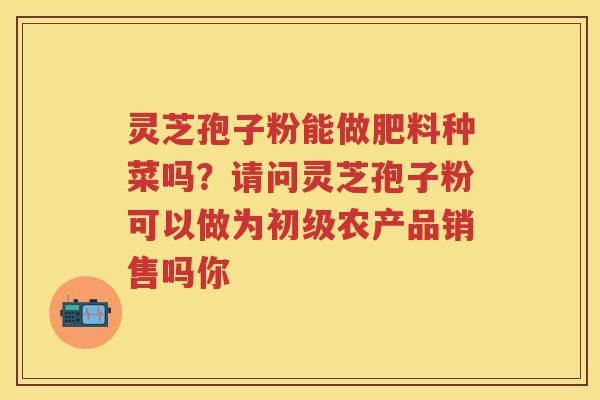 灵芝孢子粉能做肥料种菜吗？请问灵芝孢子粉可以做为初级农产品销售吗你