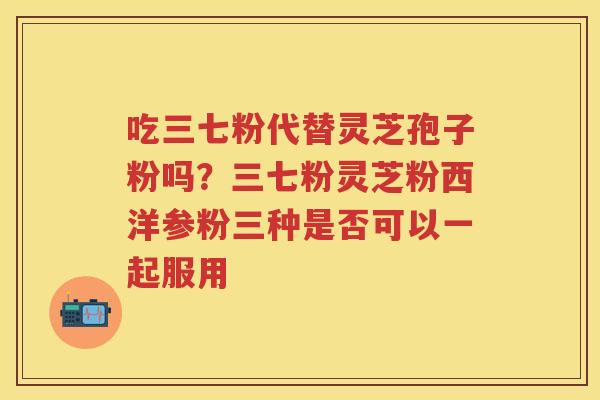 吃三七粉代替灵芝孢子粉吗？三七粉灵芝粉西洋参粉三种是否可以一起服用