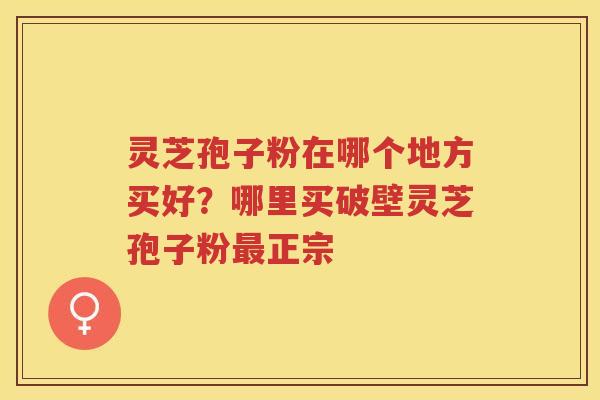 灵芝孢子粉在哪个地方买好？哪里买破壁灵芝孢子粉正宗