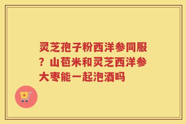 灵芝孢子粉西洋参同服？山苞米和灵芝西洋参大枣能一起泡酒吗
