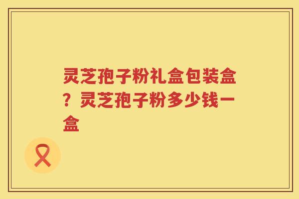 灵芝孢子粉礼盒包装盒?灵芝孢子粉多少钱一盒 灵芝孢子粉礼盒包装盒?灵芝孢子粉多少钱一盒