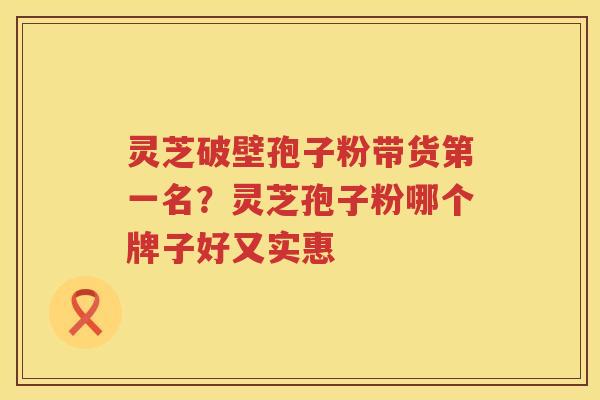 灵芝破壁孢子粉带货第一名？灵芝孢子粉哪个牌子好又实惠