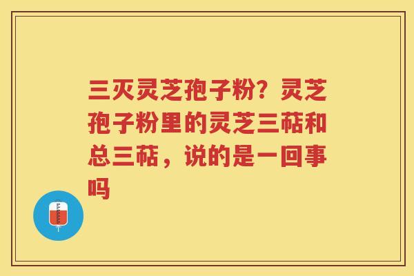 三灭灵芝孢子粉？灵芝孢子粉里的灵芝三萜和总三萜，说的是一回事吗