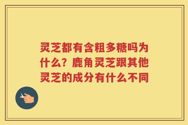 灵芝都有含粗多糖吗为什么？鹿角灵芝跟其他灵芝的成分有什么不同