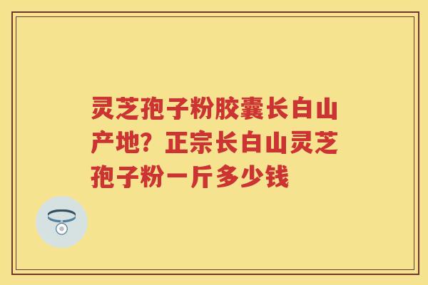 灵芝孢子粉胶囊长白山产地？正宗长白山灵芝孢子粉一斤多少钱