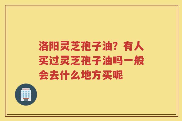 洛阳灵芝孢子油?有人买过灵芝孢子油吗一般会去什么地方买呢 洛阳灵芝孢子油?有人买过灵芝孢子油吗一般会去什么地方买呢