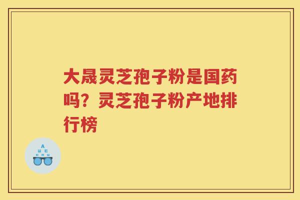 大晟灵芝孢子粉是国药吗?灵芝孢子粉产地排行榜 大晟灵芝孢子粉是国药吗?灵芝孢子粉产地排行榜