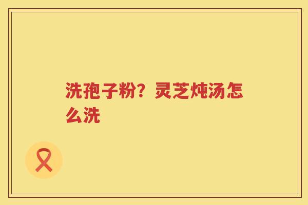 洗孢子粉？灵芝炖汤怎么洗