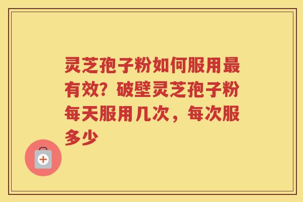 灵芝孢子粉如何服用有效？破壁灵芝孢子粉每天服用几次，每次服多少